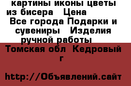 картины,иконы,цветы из бисера › Цена ­ 2 000 - Все города Подарки и сувениры » Изделия ручной работы   . Томская обл.,Кедровый г.